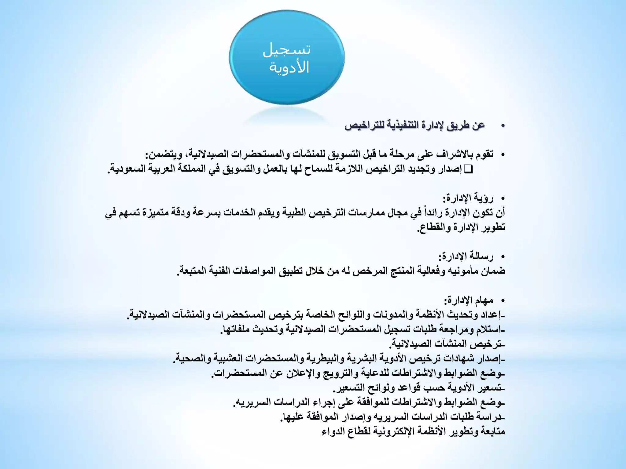 ‫تسجيل‬
‫األدوية‬
•‫إلدارة‬ ‫طريق‬ ‫عن‬‫للتراخيص‬ ‫التنفيذية‬
•‫على‬ ‫باالشراف‬ ‫تقوم‬،‫الصيدالنية‬ ‫والمستحضرات‬ ‫للمنشآت‬ ‫التسويق‬ ‫قبل‬ ‫ما‬ ‫مرحلة‬‫ويتضمن‬:
‫إصدار‬‫السعود‬ ‫العربية‬ ‫المملكة‬ ‫في‬ ‫والتسويق‬ ‫بالعمل‬ ‫لها‬ ‫للسماح‬ ‫الالزمة‬ ‫التراخيص‬ ‫وتجديد‬‫ية‬.
•‫اإلدارة‬ ‫رؤية‬:
‫ف‬ ‫تسهم‬ ‫متميزة‬ ‫ودقة‬ ‫بسرعة‬ ‫الخدمات‬ ‫ويقدم‬ ‫الطبية‬ ‫الترخيص‬ ‫ممارسات‬ ‫مجال‬ ‫في‬ ً‫ا‬‫رائد‬ ‫اإلدارة‬ ‫تكون‬ ‫أن‬‫ي‬
‫والقطاع‬ ‫اإلدارة‬ ‫تطوير‬.
•‫اإلدارة‬ ‫رسالة‬:
‫ضمان‬‫مأمونيه‬‫المتبعة‬ ‫الفنية‬ ‫المواصفات‬ ‫تطبيق‬ ‫خالل‬ ‫من‬ ‫له‬ ‫المرخص‬ ‫المنتج‬ ‫وفعالية‬.
•‫اإلدارة‬ ‫مهام‬:
-‫الصيدالنية‬ ‫والمنشآت‬ ‫المستحضرات‬ ‫بترخيص‬ ‫الخاصة‬ ‫واللوائح‬ ‫والمدونات‬ ‫األنظمة‬ ‫وتحديث‬ ‫إعداد‬.
-‫ملفاتها‬ ‫وتحديث‬ ‫الصيدالنية‬ ‫المستحضرات‬ ‫تسجيل‬ ‫طلبات‬ ‫ومراجعة‬ ‫استالم‬.
-‫الصيدالنية‬ ‫المنشآت‬ ‫ترخيص‬.
-‫والصحية‬ ‫العشبية‬ ‫والمستحضرات‬ ‫والبيطرية‬ ‫البشرية‬ ‫األدوية‬ ‫ترخيص‬ ‫شهادات‬ ‫إصدار‬.
-‫المستحضرات‬ ‫عن‬ ‫واإلعالن‬ ‫والترويج‬ ‫للدعاية‬ ‫واالشتراطات‬ ‫الضوابط‬ ‫وضع‬.
-‫التسعير‬ ‫ولوائح‬ ‫قواعد‬ ‫حسب‬ ‫األدوية‬ ‫تسعير‬.
-‫الدراسات‬ ‫إجراء‬ ‫على‬ ‫للموافقة‬ ‫واالشتراطات‬ ‫الضوابط‬ ‫وضع‬‫السريريه‬.
-‫الدراسات‬ ‫طلبات‬ ‫دراسة‬‫السريريه‬‫عليها‬ ‫الموافقة‬ ‫وإصدار‬.
‫الدواء‬ ‫لقطاع‬ ‫اإللكترونية‬ ‫األنظمة‬ ‫وتطوير‬ ‫متابعة‬
 