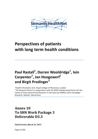 Page 1 of 21
Perspectives of patients
with long term health conditions
Paul Rastall1
, Darren Wooldridge1
, Iain
Carpenter1
, Jan Hoogewerf1
and Birgit Prodinger2
1
Health Informatics Unit, Royal College of Physicians, London
2
ICF Research Branch in cooperation with the WHO Collaborating Centre for the
Family of International Classifications in Germany (at DIMDI); Swiss Paraplegic
Research; Nottwil, Switzerland
Annex 10
To SHN Work Package 3
Deliverable D3.3
Final Version, March 31, 2015 .
 