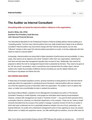 The Auditor as Internal Consultant
Consulting skills can boost the internal auditor's influence in the organization.
Scott D. White, CIA, CFSA
Assistant Vice President, Audit Services
John Hancock Financial Services
he International Standards for the Professional Practice of Internal Auditing defines internal auditing as a
"consulting activity," but how many internal auditors have ever really studied what it takes to be an effective
consultant? Internal auditors may recommend change with their internal audit reports, but can they
"influence" change in other ways? Do internal auditors just perform an audit, or do they collaborate with their
clients to make an outcome better?
Increasingly, internal auditors are being held to higher standards of performance and accountability. In many
cases, they need to act as objective and critical "outsiders" within their own organizations, delivering the
hard facts and bad news that management typically does not want to hear. Additionally, they need to be
prepared to deliver the truth to management beyond what is presented by the facts. They need to be good at
the "off- the-record" conversation, which is sometimes more important than the written report. Internal
auditors who master the principles of effective internal consulting can use the related methods and
techniques to dig deeper and deliver the truth.
DELIVERING BAD NEWS
In these days of increased regulatory scrutiny, growing importance is being placed on the vital role internal
audits play within the organization's overall governance framework. Internal auditors often are viewed as
one of the few objective sources of information within the organization. The auditor's role is to deliver that
news, no matter how uncomfortable the task or resistant the audience.
Internal Auditor PRINT CLOSE
T
According to Marcia Meislin, president of mcm Management Consultants and author of The Internal
Consultant: Drawing on Inside Expertise, most people are ambivalent about hearing honest feedback.
However, contacts with management can result in "moments of truth" — any point at which someone forms
a perception about an individual, an individual's department, or the company. These can be "make or break"
moments that determine the success of the auditor's message. A positive moment of truth for an auditor in
which bad news is delivered can turn a potentially disastrous situation into one of trust, partnership, and
lowered defenses. An auditor who understands management's point of view regarding an issue can present
difficult news in a helpful and supportive manner, can offer well-thought-out solutions, and can often have far
Page 1 of 7Internal Auditor
6/10/2010http://www.theiia.org/intAuditor/feature-articles/2007/february/the-auditor-as-internal-con...
 