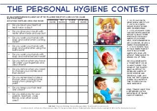 The Personal Hygiene Contest 
Do your parents remind you about any of the following tasks? Put a check in the column that fits you best. 
 Do you brush your teeth at least twice a day? 
 Do you rinse your mouth with water after meals and snacks? 
 Do you wash your hands with soap and water when coming inside? 
 Do you wash your hands with soap and water after using the bathroom? 
 Do you wash your hands with soap and water before meals? 
 Do you notice when you have dirt under your fingernails and clean them? 
 Do you notice when you need to change your clothes and then do so? 
 Do you remember to take a shower when coming home sweaty from playing in the park? 
 Do you keep your hair neat and clean? 
 Do you daily pray for your parents, teachers, close 
friends, and other loved 
ones? 
Almost always 
(4 points) 
Often 
(2 points) 
Sometimes 
(1 point) 
Almost never 
(0 points) 
 30 to 36 points: Great work! Keep it up! 
 25 to 30 points: Shows you’re trying. Keep progressing! 
 10 to 25 points: Over the next month, make an effort to build these steps into your daily habits! If you need help, post reminders in key locations, or ask a parent for reminders. 
 0 to 10 points: Talk to your parents about how to build these habits into your life without them having to remind you of them. 
Did you answer with a “sometimes” or an “almost never” for some of the points? Make an effort to establish habits of good hygiene and personal care, and take the test again in a week or a month’s time to see how you have improved! 
S&S link: Character Building: Personal Responsibility: Health and Personal Care-2b 
Contributed by R. A. Watterson. Illustrations by Mike T. K. Design by Stefan Merour. Published by My Wonder Studio. Copyright © 2014 by The Family International 
Add up your points, and check your score! 
Read “Temple Care” for a refresher on the importance of taking care of oneself. 