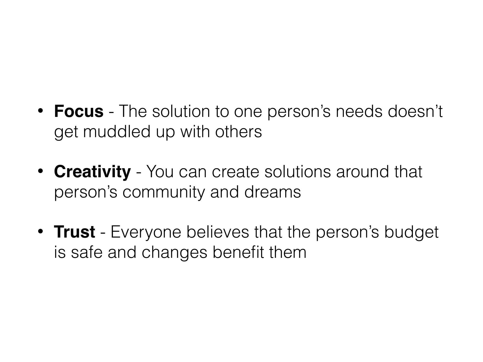 • Focus - The solution to one person’s needs doesn’t
get muddled up with others
• Creativity - You can create solutions around that
person’s community and dreams
• Trust - Everyone believes that the person’s budget
is safe and changes beneﬁt them
 