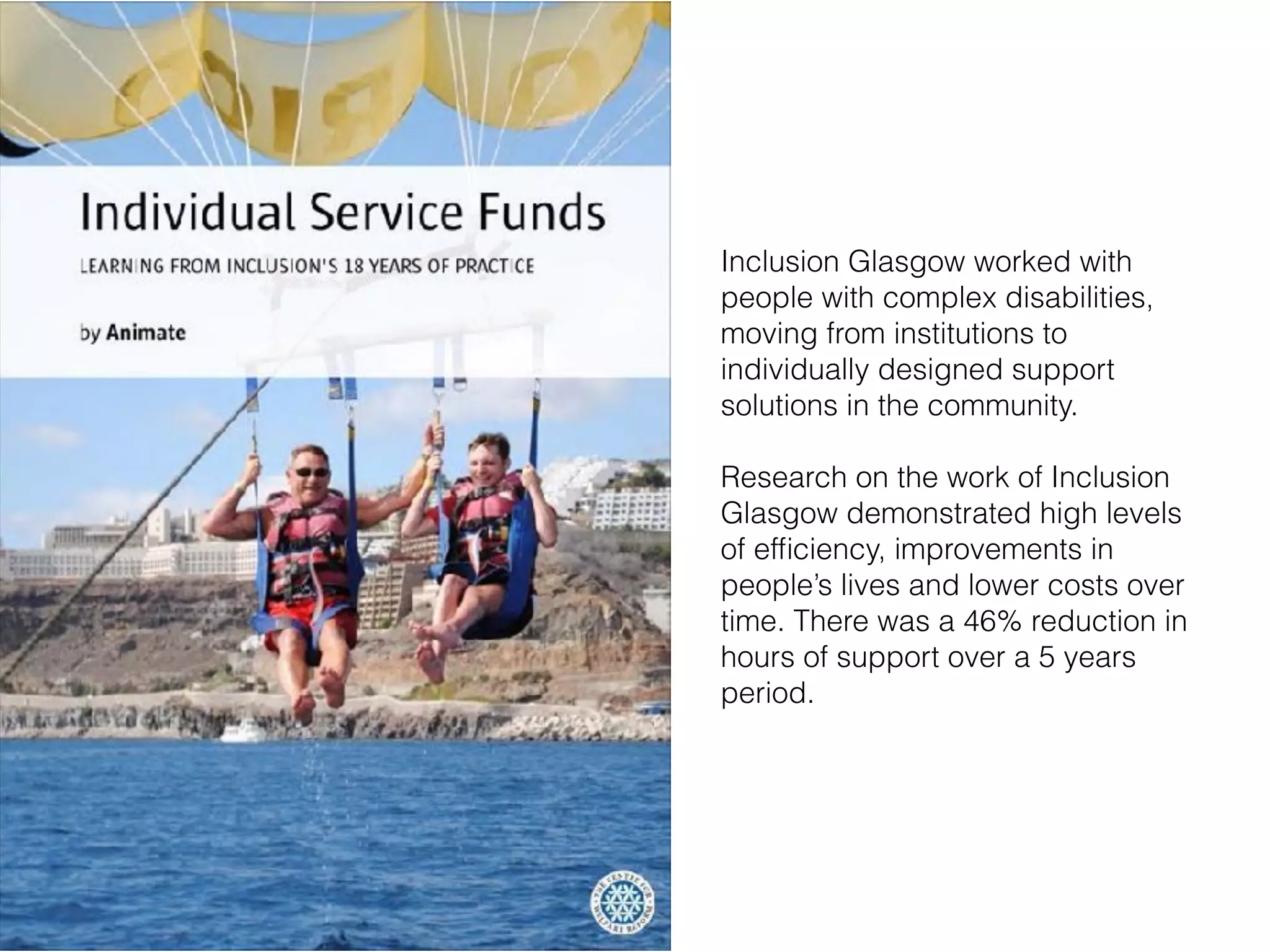 Inclusion Glasgow worked with
people with complex disabilities,
moving from institutions to
individually designed support
solutions in the community.
Research on the work of Inclusion
Glasgow demonstrated high levels
of efﬁciency, improvements in
people’s lives and lower costs over
time. There was a 46% reduction in
hours of support over a 5 years
period.
 