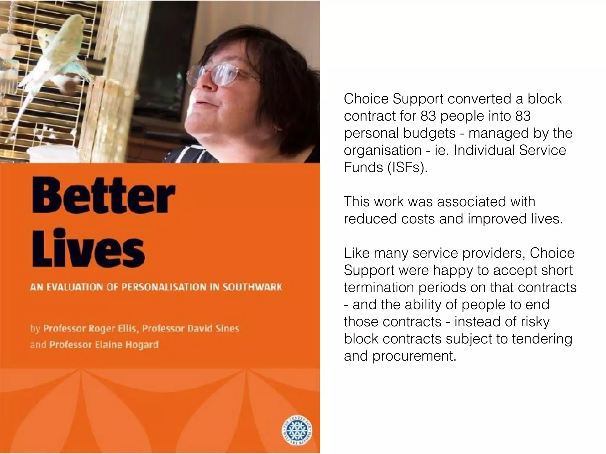 Choice Support converted a block
contract for 83 people into 83
personal budgets - managed by the
organisation - ie. Individual Service
Funds (ISFs).
This work was associated with
reduced costs and improved lives.
Like many service providers, Choice
Support were happy to accept short
termination periods on that contracts
- and the ability of people to end
those contracts - instead of risky
block contracts subject to tendering
and procurement.
 