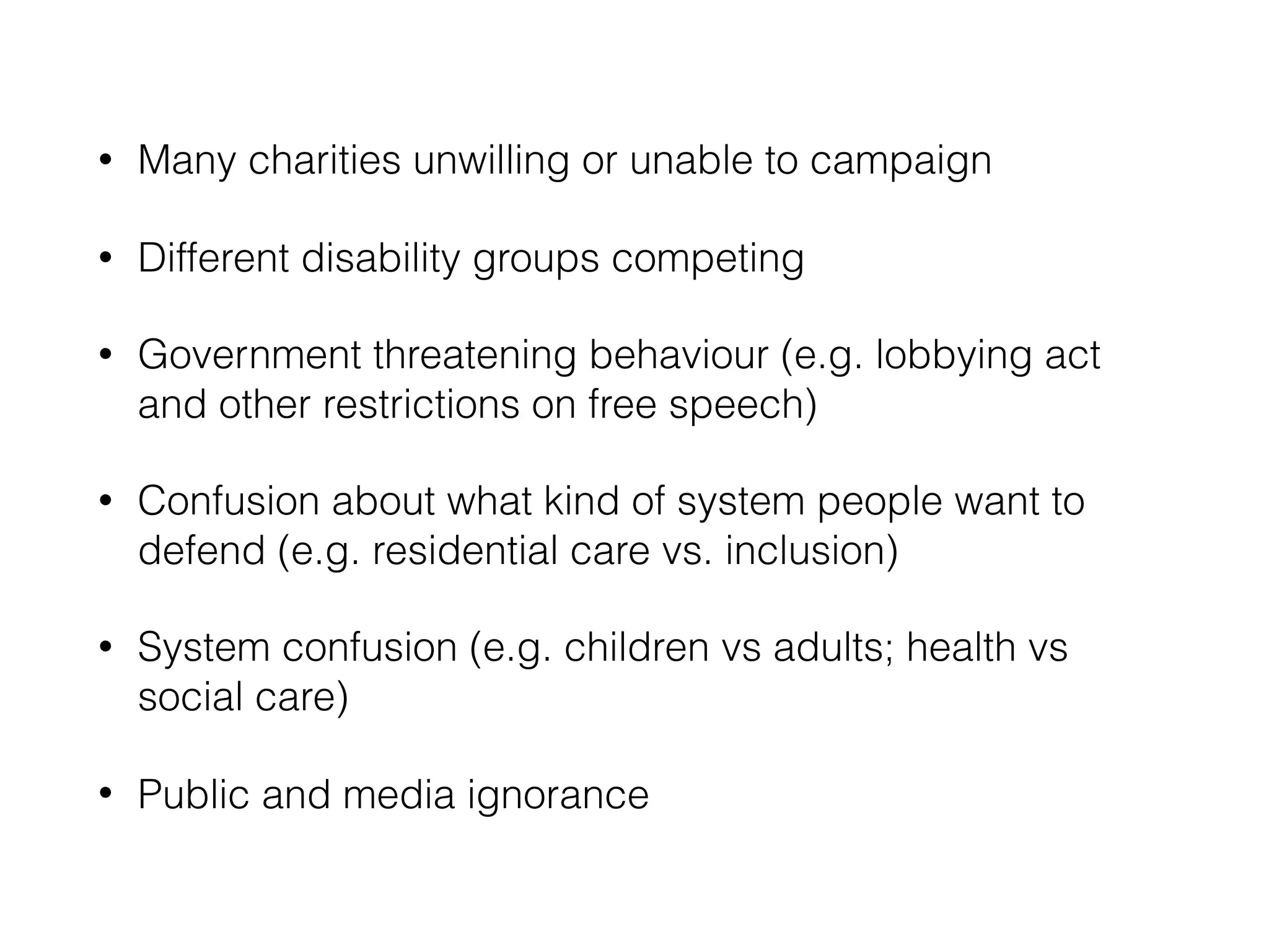 • Many charities unwilling or unable to campaign
• Different disability groups competing
• Government threatening behaviour (e.g. lobbying act
and other restrictions on free speech)
• Confusion about what kind of system people want to
defend (e.g. residential care vs. inclusion)
• System confusion (e.g. children vs adults; health vs
social care)
• Public and media ignorance
 