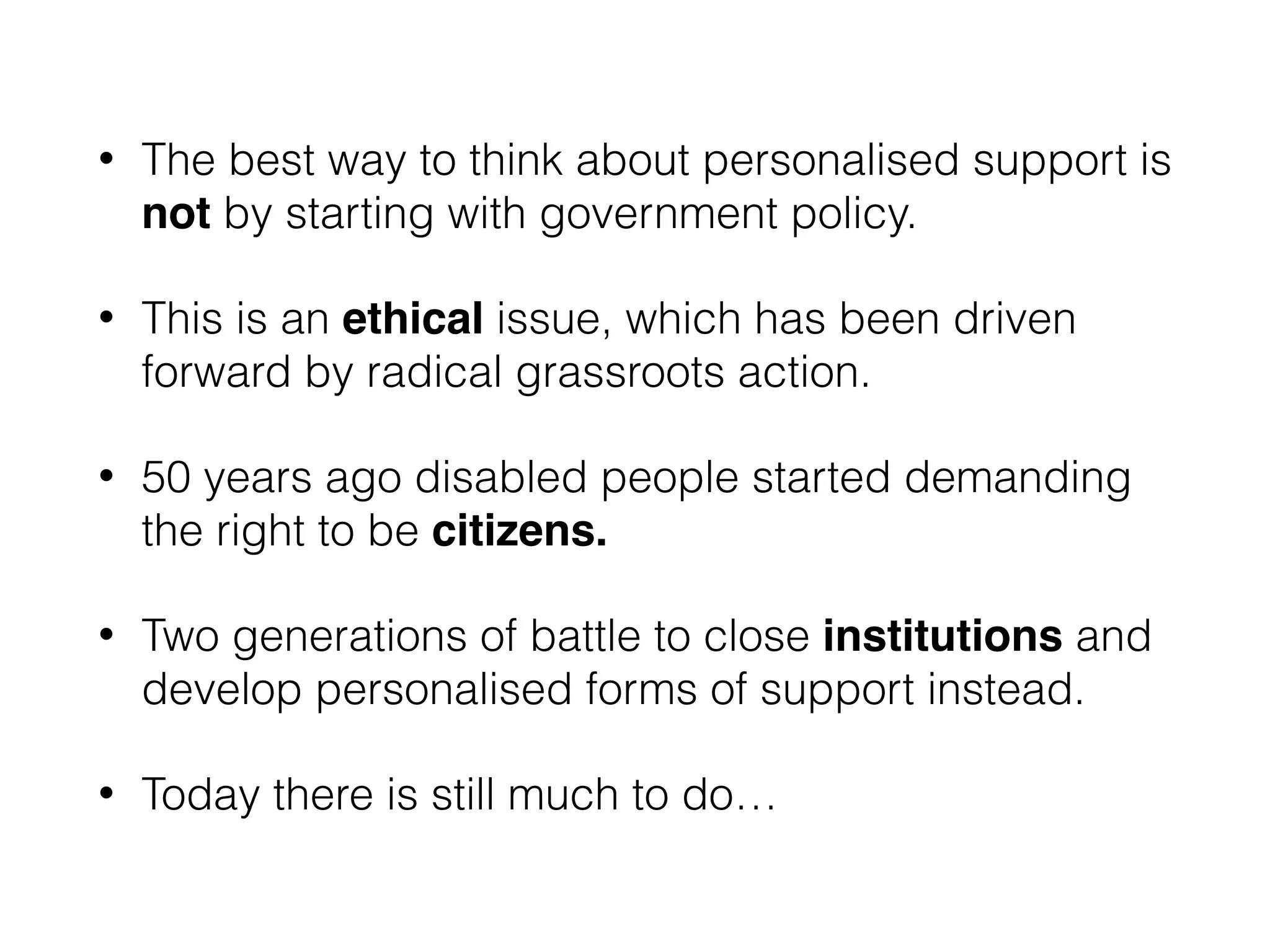 • The best way to think about personalised support is
not by starting with government policy.
• This is an ethical issue, which has been driven
forward by radical grassroots action.
• 50 years ago disabled people started demanding
the right to be citizens.
• Two generations of battle to close institutions and
develop personalised forms of support instead.
• Today there is still much to do…
 