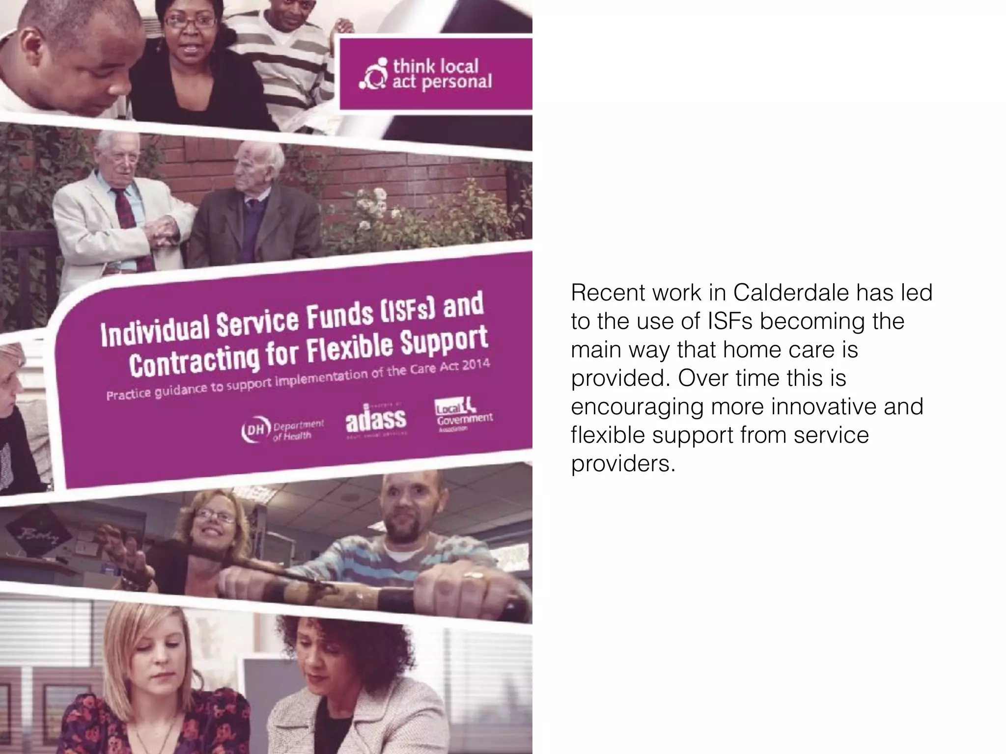 Recent work in Calderdale has led
to the use of ISFs becoming the
main way that home care is
provided. Over time this is
encouraging more innovative and
ﬂexible support from service
providers.
 