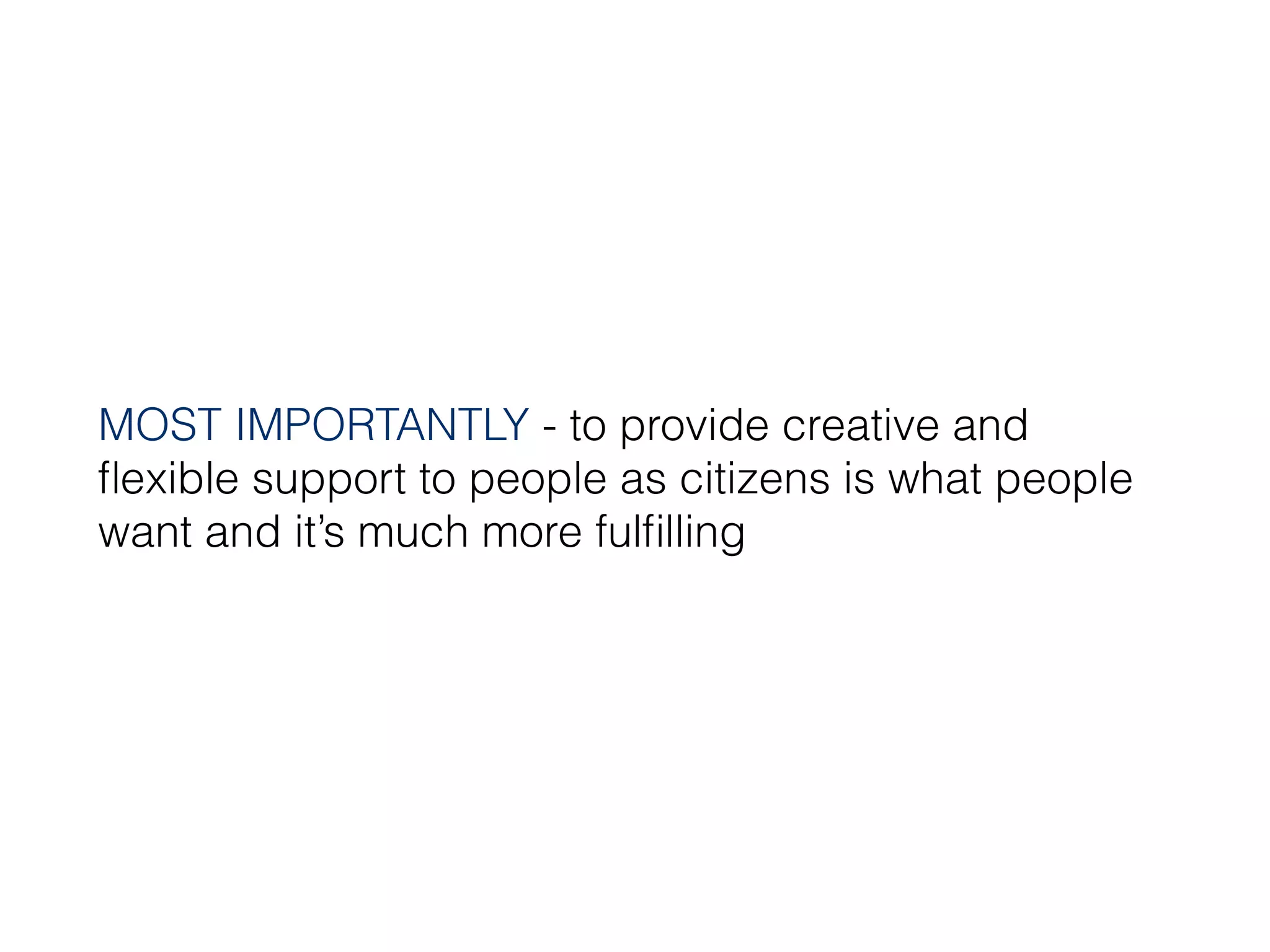 MOST IMPORTANTLY - to provide creative and
ﬂexible support to people as citizens is what people
want and it’s much more fulﬁlling
 