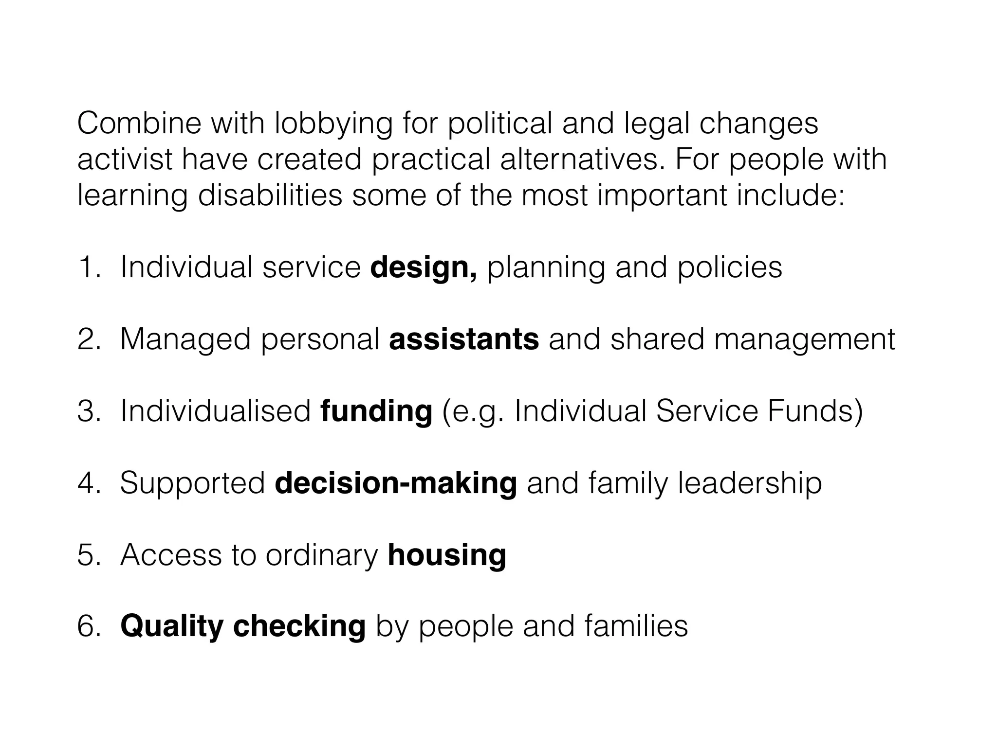Combine with lobbying for political and legal changes
activist have created practical alternatives. For people with
learning disabilities some of the most important include:
1. Individual service design, planning and policies
2. Managed personal assistants and shared management
3. Individualised funding (e.g. Individual Service Funds)
4. Supported decision-making and family leadership
5. Access to ordinary housing
6. Quality checking by people and families
 