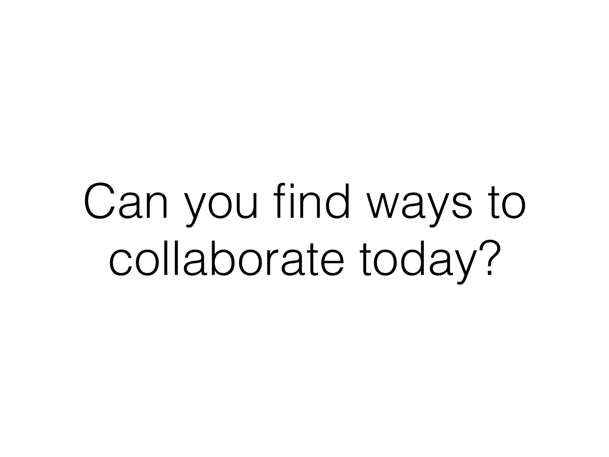 Can you ﬁnd ways to
collaborate today?
 