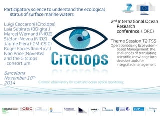 Participatory science to understand the ecological status of surface marine waters Luigi Ceccaroni (Citclops) Laia Subirats (BDigital) Marcel Wernand (NIOZ) Stéfani Novoa (NIOZ) Jaume Piera (ICM-CSIC) Roger Farrés (Kinetical) Ivan Price (Noveltis) and the Citclops consortium Barcelona November 18th 2014 
2nd International Ocean Research conference (IORC) 
Theme Session T2.TS5 
Operationalizing Ecosystem- based Management: the challenges of translating scientific knowledge into decision tools for integrated management  