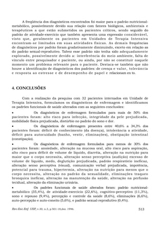 A freqüência dos diagnósticos encontrados foi maior para o padrão nutricional-
metabólico, possivelmente devido sua relação com fatores biológicos, ambientais e
terapêuticos a que estão submetidos os pacientes críticos, sendo seguido do
padrão de atividade-exercício que também apresenta uma expressão considerável,
visto que, geralmente os pacientes em Unidades de Terapia Intensiva
encontram-se lim itados em suas ativ idades físicas. As demais frequências
de diagnósticos por padrão foram gradativamente diminuindo, exceto em relação as
do padrão sexual-reprodutivo. Talvez esse padrão não tenha sido adequadamente
explorado, possivelmente devido a: interferência do meio ambiente, falta de
vínculo entre pesquisador e paciente, ou ainda, por não se constituir naquele
momento um problema relevante para o paciente. Destaca-se também que não
houve a identificação de diagnósticos dos padrões: de crença e va lor , toler ân c ia
e re sp os ta a o e s tr es se e de d es emp en h o d e pap e l e relacionam en to.



4. CONCLUSÕES

      Com a realização da pesquisa com 32 pacientes internados em Unidade de
Terapia Intensiva, formulamos os diagnósticos de enfermagem e identificamos
os padrões funcionais de saúde alterados com as seguintes conclusões:
•             Os diagnósticos de enfermagem formulados para mais de 50% dos
pacientes foram: alto risco para infecção, integridade da pele prejudicada,
mobilidade física prejudicada, distúrbio no padrão do sono e dor.
•              Os diagnósticos de enfermagem presentes entre 40,6% a 34,3% dos
pacientes foram: déficit de conhecimento (da doença), intolerância a atividade,
déficit para autocuidado (banho, vestir, eliminações), obstipação intestina l
(constipação).
•              Os diagnósticos de enfermagem formulados para menos de 30% dos
pacientes foram: ansiedade, alteração na mucosa oral, alto risco para aspiração,
alto risco para déficit de volume de líquido, diarréia, alteração na nutrição para
maior que o corpo necessita, alteração senso perceptiva (audição) excesso de
volume de líquido, medo, deglutição prejudicada, padrão respiratório ineficaz,
alteração senso perceptiva (visual), comunicação verbal prejudicada, impotência,
potencial para trauma, hipertermia, alteração na nutrição para menos que o
corpo necessita, alteração no padrão da sexualidade, eliminações traqueo
bronquica ineficaz, alteração na manutenção da saúde, alteração na perfusão
tecidual, alteração da eliminação urinária.
•            Os padrões funcionais de saúde alterados foram: padrão nutricional-
metabólico (35,4%), de atividade-exercício (22,6%), cognitivo-perceptivo (11,3%),
sono e repouso (9,4%), percepção e controle da saúde (8,6%), eliminações (6,6%),
auto-percepção e auto-coneito (5,6%), e padrão sexual-reprodutivo (0,4%).

Rev.Esc.Enf. USP, v.30, n.3, p.501-18,dez. 1996.                              513
 