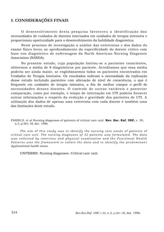 5. CONSIDERAÇÕES FINAIS

      O d e se n v olv im e n to d e s ta p es q u is a f av or e ce u a id e n tif ic a ç ã o d as
necessidades de cuidados de doentes internados em unidades de terapia intensiva e
proporcionou oportunidade para o desenvolvimento da habilidade diagnóstica.
      Neste processo de investigação a análise das entrevistas e dos dados do
exame físico levou ao aprofundamento da especificidade do doente crítico com
base nos diagnóstico de enfermagem da North Amerícan Nursing Diagnosis
Association (NANDA).
       No presente estudo, cuja população limitou-se a pacientes conscientes,
obtivemos a média de 8 diagnósticos por paciente. Acreditamos que essa média
poderia ser ainda maior, se englobássemos todos os pacientes encontrados em
Unidades de Terapia Intensiva. Os resultados indicam a necessidade da replicação
desse estudo incluindo pacientes com alteração de nível de consciência, o que é
frequente em unidades de terapia intensiva, a fim de melhor compor o perfil de
necessidades desses doentes. O con trole de outras variáveis e posterior
comparação, como por exemplo, o tempo de internação em UTI poderia fornecer
outras informações a respeito da evolução e gravidade dos pacientes de UTI. A
utilização dos dados de apenas uma entrevista com cada doente é também uma
das limitações deste estudo.



PASINI,D. et al Nursing diagnoses of patients of critical care unit. Rev. Esc. Enf. USP, v. 30,
  n.3, p.501-18, dec. 1996.

         Th e ai m o f t h i s s t u d y was t o i d en t i f y t h e n u r s i n g car e n eed s o f pat i e n t s o f
cr it i cal c ar e u n i t. Th e n ur s i n g d i ag n os es of 3 2 pat i e n ts w as f or mu l at ed . Th e d at a
w as c ol l e ct ed by i n t er vi e w an d ph y s i c a l e x a mi n at i on an d t h e F u n ct i o n al H e al t h
P a t t er n s w a s t h e f r a m e w or k t o c ol l e ct t h e d a t a a n d t o i d en t i f y t h e pr ed o m i n a n t
dysfunctional health areas.

        UNITERMS: Nursing diagnoses. Critical care unit.




514                                                       Rev.Esc.Enf. USP, v.30, n.3, p.501-18, dez. 1996.
 