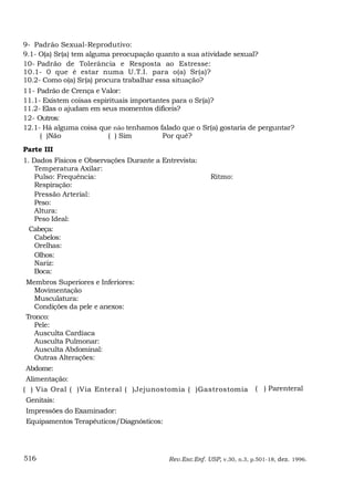 9- Padrão Sexual-Reprodutivo:
9.1- O(a) Sr(a) tem alguma preocupação quanto a sua atividade sexual?
10- Padrão de Tolerância e Resposta ao Estresse:
10.1- 0 que é estar numa U.T.I. para o(a) Sr(a)?
10.2- Como o(a) Sr(a) procura trabalhar essa situação?
11- Padrão de Crença e Valor:
11.1- Existem coisas espirituais importantes para o Sr(a)?
11.2- Elas o ajudam em seus momentos dificeis?
12- Outros:
12.1- Há alguma coisa que não tenhamos falado que o Sr(a) gostaria de perguntar?
     ( )Não               ( ) Sim         Por quê?
Parte III
1. Dados Físicos e Observações Durante a Entrevista:
    Temperatura Axilar:
    Pulso: Frequência:                                   Ritmo:
    Respiração:
    Pressão Arterial:
    Peso:
    Altura:
    Peso Ideal:
  Cabeça:
    Cabelos:
    Orelhas:
    Olhos:
    Nariz:
    Boca:
Membros Superiores e Inferiores:
   Movimentação
   Musculatura:
   Condições da pele e anexos:
Tronco:
   Pele:
   Ausculta Cardíaca
   Ausculta Pulmonar:
   Ausculta Abdominal:
   Outras Alterações:
Abdome:
 Alimentação:
( ) Via Oral ( )Via Enteral ( )Jejunostomia ( )Gastrostomia              ( ) Parenteral
Genitais:
Impressões do Examinador:
Equipamentos Terapêuticos/Diagnósticos:




516                                        Rev.Esc.Enf. USP, v.30, n.3, p.501-18, dez. 1996.
 