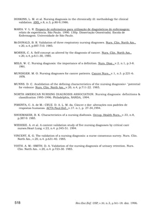 HOSKINS, L. M. et al. Nursing diagnosis in the chronically ill: methodology for clinical
  validation. ANS, v.8, n.3, p.80-9,1986.

MARIA. V. L. R. Preparo de enfermeiros para utilização de diagnósticos de enfermagem:
  relato de experiência. São Paulo. 1990. 130p. Dissertação Omestrado). Escola de
  Enfermagem. Universidade de São Paulo.

McDONALD, B. R. Validation of three respiratory nursing diagnoses. Nurs. Clin. North Am.,
  v.20, n.4, p.697-710. 1985.

MORRIS, C. A. Self-concept as altered by the diagnosis of cancer. Nurs. Clin. North Am.,
  v.20, n.4, p.611-30, 1985.

MIILS, W. C. Nursing diagnosis: the importance of a definition. Nurs. Diaz., v.2, n.1, p.3-8.
   1991.

MUNDIGER. M. O. Nursing diagnoses for cancer patients. Cancer Nurs., v.1, n.3. p.221-6.
  1978.

MUNNS. D. C. Avalidation of the defining characteristics of the nursing diagnosis> "potential
  for violence- Nurs. Clin. North Am., v.20, n.4, p.711-22. 1985.

NORTH AMERICAN NURSING DIAGNOSIS ASSOCIATION. Nursing diagnosis: definitions &
  classification 1995-1996. Philadelphia, NANDA, 1994.

PIMENTA, C. A. de M.: CRUZ. D. A. L. M. da. Câncer e dor: alterações nos padrões de
   respostas humanas. ACTA Paul.Enf., v.17. n.1, p. 27-34,1994.

SHOEMAKER, B. K. Characteristics of a nursing diafnosis. Occup. Health Nurs., v.33, n.8,
  p.387-9. 1985.

WIESEKE. A. et al. A content validation study of five nursing diagnoses by critical care
  nurses.Heart Lung. v.23, n.4. p.345-51. 1994.

VINCENT, K. G. The validation of a nursing diagnosis: a nurse consensus survey. Nurs. Clin.
  North Am., v.20, n.4. p.631-40. 1985.

VOITH. A. M.: SMITH. D. A. Validation of the nursing diagnosis of urinary retention. Nurs.
  Clin. North Am.. v.20, n.4. p.723-30. 1985.




518                                            Rev.Esc.Enf. USP, v.30, n.3, p.501-18. dez. 1996.
 