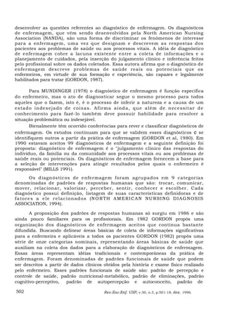 desenvolver as questões referentes ao diagnóstico de enfermagem. Os diagnósticos
de enfermagem, que vêm sendo desenvolvidos pela North American Nursing
Association (NANDA), são uma forma de discriminar os fenômenos de interesse
para a enfermagem, uma vez que designam e descrevem as respostas dos
pacientes aos problemas de saúde ou aos processos vitais. A idéia de diagnóstico
de enfermagem cobre a lacuna existente entre a coleta de informações e o
planejamento de cuidados, pela inserção do julgamento clínico e inferência feitos
pelo profissional sobre os dados coletados. Essa autora afirma que o diagnóstico de
enfermagem descreve problemas de saúde reais ou potencia is que os
enfermeiros, em virtude de sua formação e experiência, são capazes e legalmente
habilitados para tratar (GORDON, 1987).

         Para MUNDINGER (1978) o diagnóstico de enfermagem é função específica
do enfermeiro, mas o ato de diagnosticar segue o mesmo processo para todos
aqueles que o fazem, isto é, é o processo de inferir a natureza e a causa de um
e s ta d o in de s e ja d o d e c ois a s . A f ir m a a ind a , q u e a lém de n ec e ss ita r d e
conhecimento para fazê-lo também deve possuir habilidade para resolver a
situação problemática ou indesejável.
         Bienalmente têm ocorrido conferências para rever e classificar diagnósticos de
enfermagem. Os estudos continuam para que se validem esses diagnósticos e se
identifiquem outros a partir da prática de enfermagem (GORDON et al, 1980). Em
1990 estavam aceitos 99 diagnósticos de enfermagem e a seguinte definição foi
proposta: diagnóstico de enfermagem é o "julgamento clínico das respostas do
indivíduo, da família ou da comunidade aos processos vitais ou aos problemas de
saúde reais ou potenciais. Os diagnósticos de enfermagem fornecem a base para
a seleção de intervenções para atingir resultados pelos quais o enfermeiro é
responsável" (MILLS 1991).
         Os d iagn ós tic os de e nfermagem f oram agrupad os em 9 ca tegor ias
denominadas de padrões de respostas humanas que são: trocar, comunicar,
mover, relacionar, valorizar, perceber, sentir, conhecer e escolher. Cada
diagnóstico possui definição, listagem de suas características definidoras e de
f a tor e s a e le r e la c i on a d os (N O R TH A M ERI C A N N U RS I N G D I A G N O S I S
ASSOCIATION, 1994).

       A proposição dos padrões de respostas humanas só surgiu em 1986 e são
ainda pouco familiares para os profissionais. Em 1982 GORDON propôs uma
organização dos diagnósticos de enfermagem aceitos que continua bastante
difundida. Buscando delinear áreas básicas de coleta de informações significativas
para a enfermeira e aplicáveis a todos os pacientes GORDON (1982) propôs uma
série de onze categorias nominais, representando áreas básicas de saúde que
auxiliam na coleta dos dados para a elaboração de diagnósticos de enfermagem.
Essas áreas representam idéias tradicionais e contemporâneas da prática de
enfermagem. Foram denominadas de padrões funcionais de saúde que podem
ser descritos a partir de dados clínicos obtidos pela história e exame físico realizado
pelo enfermeiro. Esses padrões funcionais de saúde são: padrão de percepção e
controle de saúde, padrão nutricional-metabólico, padrão de eliminações, padrão
cognitivo-perceptivo,   padrão de autopercepção e autoconceito, padrão de

502                                           Rev.Esc.Enf. USP, v.30, n.3, p.501-18, dez. 1996.
 