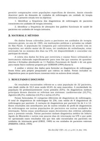 permitir comparações entre populações específicas de doentes. Assim visando
descrever parte da demanda de cuidados de enfermagem em unidade de terapia
intensiva o presente estudo teve os objetivos:
      1. Identificar a frequência dos diagnósticos de enfermagem de pacientes
conscientes em unidades de terapia intensiva.
      2. Identificar a frequência de alterações dos padrões funcionais de saúde de
pacientes em unidades de terapia intensiva.


2. MATERIAL E MÉTODO

       Os dados foram coletados junto a pacientes em unidades de terapia
intensiva gerais, no ano de 1995, em instituições públicas e privadas na cidade
de São Paulo. A população foi composta por conveniência de acordo com os
requisitos: ser adulto maior de 20 anos, ter condições de verbalização, estar
internado há no máximo dez dias na UTI, ter disponibilidade e concordar em
participar do estudo.
      A coleta dos dados foi feita por entrevista e exame físico utilizando-se
instrumento elaborado especificamente para esse fim que constou de questões
abertas e fechadas abordando os 11 Padrões Funcionais de Saúde e de um guia
para exame físico conforme proposto por GORDON (1994) (Anexo I).
      A análise e síntese dos dados para formular os diagnósticos de enfermagem
foram feitas pelo próprio pesquisador que coletou os dados. Foram incluídos os
diagnósticos para os quais houve consenso entre os autores deste estudo.


3. RESULTADOS E DISCUSSÃO

       Os resultados encontrados referem-se a uma população de 32 pacientes,
com idade média de 52,5 anos sendo 65.6% do sexo masculino. A escolaridade da
população foi predominantemente curso primário (53%). Os diagnósticos médicos
principais desses doentes se referiam aos sistemas: cardiovascular (33,7%),
digestivo (28,3%), endócrino (12,5%) e outros (15,5%).
      Foram formuladas 31 categorias diferentes de diagnósticos de enfermagem.
O total de diagnósticos de enfermagem foi 256, com média de 8 diagnósticos de
enfermagem por paciente. A variação de diagnósticos por paciente foi de 4 à 12.
Esses resultados são semelhantes aos de outros estudos de perfil de diagnósticos
de enfermagem em outras populações de pacientes em outras unidades de
internação. Talvez essas semelhanças sejam decorrentes dos critérios adotados
para o presente estudo. Vários pacientes tinham diagnóstico médico de Infarto
Agudo do Miocárdio e outros com poucos dias de internação na UTI o que pode
ter aproximado esses resultados dos que têm sido encontrados em pacientes em
unidades de internação geral (CRUZ, 1989) ou em unidades de pacientes externos
(PIMENTA: CRUZ, 1994).

504                                   Rev.Esc.Enf. USP, v.30, n.3, p.501-18, dez. 1996.
 