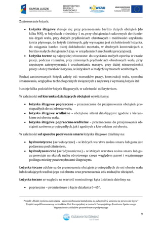 Projekt „Model systemu wdrażania i upowszechniania kształcenia na odległość w uczeniu się przez całe życie”
Projekt współfinansowany ze środków Unii Europejskiej w ramach Europejskiego Funduszu Społecznego
Wyposażenie zakładów przetwórstwa spożywczego
9
Zastosowanie łożysk:
 Łożyska ślizgowe stosuje się: przy przenoszeniu bardzo dużych obciążeń (do
kilku MN), w łożyskach o średnicy 1 m, przy obciążeniach udarowych do tłumie-
nia drgań wału, przy dużych prędkościach obrotowych i możliwości uzyskania
tarcia płynnego, do łożysk dzielonych, gdy wymagana jest cichobieżność łożyska,
do osiągania bardzo dużej dokładności montażu, w drobnych konstrukcjach o
bardzo małych obciążeniach (np. w urządzeniach mechaniki precyzyjnej).
 Łożyska toczne są najczęściej stosowane: do uzyskania małych oporów w czasie
pracy, podczas rozruchu, przy zmiennych prędkościach obrotowych wału, przy
częstszym zatrzymywaniu i uruchamianiu maszyn, przy dużej niezawodności
pracy i dużej trwałości łożyska, w łożyskach o małych wymiarach wzdłużnych.
Rodzaj zastosowanych łożysk zależy od: warunków pracy, konstrukcji wału, sposobu
smarowania, względów technologicznych związanych z naprawą i wymianą łożysk itd.
Istnieje kilka podziałów łożysk ślizgowych, w zależności od kryterium.
W zależności od kierunku działających obciążeń wyróżniamy:
 łożyska ślizgowe poprzeczne – przeznaczone do przejmowania obciążeń pro-
stopadłych do osi obrotu wału,
 łożyska ślizgowe wzdłużne – obciążone siłami działającymi zgodnie z kierun-
kiem osi obrotu wału,
 łożyska ślizgowe poprzeczno-wzdłużne – przeznaczone do przejmowania ob-
ciążeń zarówno prostopadłych, jak i zgodnych z kierunkiem osi obrotu.
W zależności od sposobu podawania smaru łożyska ślizgowe dzielimy na:
 hydrostatyczne (aerostatyczne) – w których warstwa nośna smaru lub gazu jest
podawana pod ciśnieniem,
 hydrodynamiczne (aerodynamiczne) – w których warstwa nośna smaru lub ga-
zu powstaje na skutek ruchu obrotowego czopa względem panwi i wzajemnego
poślizgu miedzy powierzchniami ślizgowymi.
Łożyska toczne zdolne są do przenoszenia obciążeń prostopadłych do osi obrotu wału
lub działających wzdłuż jego osi obrotu oraz przenoszenia obu rodzajów obciążeń.
Łożyska toczne ze względu na wartość nominalnego kąta działania dzielimy na:
 poprzeczne – promieniowe o kącie działania 0–45°,
 