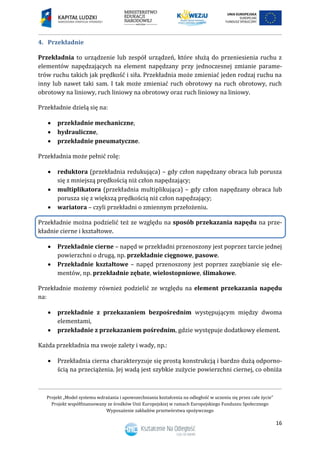 Projekt „Model systemu wdrażania i upowszechniania kształcenia na odległość w uczeniu się przez całe życie”
Projekt współfinansowany ze środków Unii Europejskiej w ramach Europejskiego Funduszu Społecznego
Wyposażenie zakładów przetwórstwa spożywczego
16
4. Przekładnie
Przekładnia to urządzenie lub zespół urządzeń, które służą do przeniesienia ruchu z
elementów napędzających na element napędzany przy jednoczesnej zmianie parame-
trów ruchu takich jak prędkość i siła. Przekładnia może zmieniać jeden rodzaj ruchu na
inny lub nawet taki sam. I tak może zmieniać ruch obrotowy na ruch obrotowy, ruch
obrotowy na liniowy, ruch liniowy na obrotowy oraz ruch liniowy na liniowy.
Przekładnie dzielą się na:
 przekładnie mechaniczne,
 hydrauliczne,
 przekładnie pneumatyczne.
Przekładnia może pełnić rolę:
 reduktora (przekładnia redukująca) – gdy człon napędzany obraca lub porusza
się z mniejszą prędkością niż człon napędzający;
 multiplikatora (przekładnia multiplikująca) – gdy człon napędzany obraca lub
porusza się z większą prędkością niż człon napędzający;
 wariatora – czyli przekładni o zmiennym przełożeniu.
Przekładnie można podzielić też ze względu na sposób przekazania napędu na prze-
kładnie cierne i kształtowe.
 Przekładnie cierne – napęd w przekładni przenoszony jest poprzez tarcie jednej
powierzchni o drugą, np. przekładnie cięgnowe, pasowe.
 Przekładnie kształtowe – napęd przenoszony jest poprzez zazębianie się ele-
mentów, np. przekładnie zębate, wielostopniowe, ślimakowe.
Przekładnie możemy również podzielić ze względu na element przekazania napędu
na:
 przekładnie z przekazaniem bezpośrednim występującym między dwoma
elementami,
 przekładnie z przekazaniem pośrednim, gdzie występuje dodatkowy element.
Każda przekładnia ma swoje zalety i wady, np.:
 Przekładnia cierna charakteryzuje się prostą konstrukcją i bardzo dużą odporno-
ścią na przeciążenia. Jej wadą jest szybkie zużycie powierzchni ciernej, co obniża
 