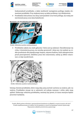 Projekt „Model systemu wdrażania i upowszechniania kształcenia na odległość w uczeniu się przez całe życie”
Projekt współfinansowany ze środków Unii Europejskiej w ramach Europejskiego Funduszu Społecznego
Wyposażenie zakładów przetwórstwa spożywczego
17
funkcjonalność przekładni, a także możliwość wystąpienia poślizgu między ele-
mentami przekładni. Przy większej mocy są także problemy z jej chłodzeniem.
 Przekładnia łańcuchowa ma dużą wytrzymałość oraz brak poślizgu. Jej wadą jest
nierówność pracy oraz duża hałaśliwość.
Rysunek 3.19. Przekładnia łańcuchowa
 Przekładnia zębata ma małe gabaryty i łatwo jest ją wykonać. Charakteryzuje się
cichą i równomierną pracą, ma wysoką sprawność i dużą moc. Jej wadami są: ni-
skie przełożenie dla pojedynczego stopnia, sztywna budowa, brak zabezpieczenia
przed przeciążeniem, hałaśliwa praca bez smarowania, należy ją obficie smaro-
wać, co daje wysoki koszt.
Rysunek 3.20. Przekładnia zębata
Istnieją również przekładnie, które mają taką samą wartość zarówno na wejściu, jak i na
wyjściu. Przekładnie stosuje się w zależności od rodzaju maszyny i celów, jakie mają
spełnić. Dobierając właściwą przekładnię, możemy być pewni, że nasza maszyna będzie
pracować wydajniej.
 