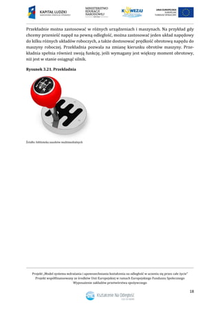 Projekt „Model systemu wdrażania i upowszechniania kształcenia na odległość w uczeniu się przez całe życie”
Projekt współfinansowany ze środków Unii Europejskiej w ramach Europejskiego Funduszu Społecznego
Wyposażenie zakładów przetwórstwa spożywczego
18
Przekładnie można zastosować w różnych urządzeniach i maszynach. Na przykład gdy
chcemy przenieść napęd na pewną odległość, można zastosować jeden układ napędowy
do kilku różnych układów roboczych, a także dostosować prędkość obrotową napędu do
maszyny roboczej. Przekładnia pozwala na zmianę kierunku obrotów maszyny. Prze-
kładnia spełnia również swoją funkcję, jeśli wymagany jest większy moment obrotowy,
niż jest w stanie osiągnąć silnik.
Rysunek 3.21. Przekładnia
 