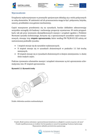 Projekt „Model systemu wdrażania i upowszechniania kształcenia na odległość w uczeniu się przez całe życie”
Projekt współfinansowany ze środków Unii Europejskiej w ramach Europejskiego Funduszu Społecznego
Wyposażenie zakładów przetwórstwa spożywczego
1
Wprowadzenie
Urządzenia wykorzystywane w przemyśle spożywczym składają się z wielu połączonych
ze sobą elementów. W zależności od ich przeznaczenia mogą to być: połączenia, łożyska,
zawory, przekładnie oraz gotowe mechanizmy.
Części maszynowe przedstawia się na rysunkach, bardzo dokładnie odwzorowując
wszystkie szczegóły ich budowy i zachowując proporcje wymiarowe. W wielu przypad-
kach, tak jak przy rysowaniu skomplikowanych maszyn i urządzeń zgodnie z Polskimi
Normami rysunku technicznego, korzysta się z uproszczonych rysunków części maszy-
nowych, stosując trzy stopnie uproszczenia, które według PN-78/M-01130 zależą od
zastosowanej podziałki rysunku:
 I stopień stosuje się do rysunków wykonawczych;
 II stopień stosuje się w rysunkach złożeniowych w podziałce 1:1 lub trochę
mniejszych;
 III stopień stosuje się w rysunkach złożeniowych w dużym zmniejszeniu i o dużej
ilości małych części.
Podczas rysowania schematów maszyn i urządzeń stosowane są też uproszczenia sche-
matyczne, tzw. IV stopień uproszczenia.
Rysunek 3.1. Rysunek śruby
 