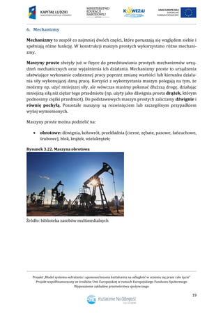 Projekt „Model systemu wdrażania i upowszechniania kształcenia na odległość w uczeniu się przez całe życie”
Projekt współfinansowany ze środków Unii Europejskiej w ramach Europejskiego Funduszu Społecznego
Wyposażenie zakładów przetwórstwa spożywczego
19
6. Mechanizmy
Mechanizmy to zespół co najmniej dwóch części, które poruszają się względem siebie i
spełniają różne funkcję. W konstrukcji maszyn prostych wykorzystano różne mechani-
zmy.
Maszyny proste służyły już w fizyce do przedstawiania prostych mechanizmów urzą-
dzeń mechanicznych oraz wyjaśnienia ich działania. Mechanizmy proste to urządzenia
ułatwiające wykonanie codziennej pracy poprzez zmianę wartości lub kierunku działa-
nia siły wykonującej daną pracę. Korzyści z wykorzystania maszyn polegają na tym, że
możemy np. użyć mniejszej siły, ale wówczas musimy pokonać dłuższą drogę, działając
mniejszą siłą niż ciężar tego przedmiotu (np. użyty jako dźwignia prosta drążek, którym
podnosimy ciężki przedmiot). Do podstawowych maszyn prostych zaliczamy dźwignie i
równię pochyłą. Pozostałe maszyny są rozwinięciem lub szczególnym przypadkiem
wyżej wymienionych.
Maszyny proste można podzielić na:
 obrotowe: dźwignia, kołowrót, przekładnia (cierne, zębate, pasowe, łańcuchowe,
śrubowe), blok, krążek, wielokrążek;
Rysunek 3.22. Maszyna obrotowa
 