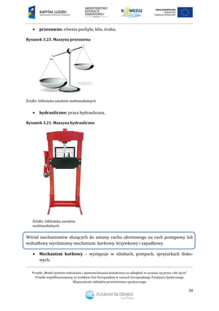 Projekt „Model systemu wdrażania i upowszechniania kształcenia na odległość w uczeniu się przez całe życie”
Projekt współfinansowany ze środków Unii Europejskiej w ramach Europejskiego Funduszu Społecznego
Wyposażenie zakładów przetwórstwa spożywczego
20
 przesuwne: równia pochyła, klin, śruba;
Rysunek 3.23. Maszyna przesuwna
 hydrauliczne: prasa hydrauliczna.
Rysunek 3.21. Maszyna hydrauliczna
Wśród mechanizmów służących do zmiany ruchu obrotowego na ruch postępowy lub
wahadłowy wyróżniamy mechanizm: korbowy, krzywkowy i zapadkowy.
 Mechanizm korbowy – występuje w silnikach, pompach, sprężarkach tłoko-
wych.
 