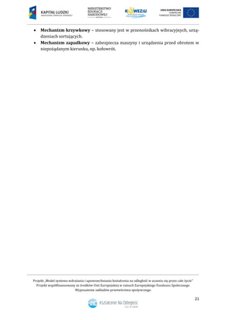 Projekt „Model systemu wdrażania i upowszechniania kształcenia na odległość w uczeniu się przez całe życie”
Projekt współfinansowany ze środków Unii Europejskiej w ramach Europejskiego Funduszu Społecznego
Wyposażenie zakładów przetwórstwa spożywczego
21
 Mechanizm krzywkowy – stosowany jest w przenośnikach wibracyjnych, urzą-
dzeniach sortujących.
 Mechanizm zapadkowy – zabezpiecza maszyny i urządzenia przed obrotem w
niepożądanym kierunku, np. kołowrót.
 