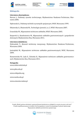 Projekt „Model systemu wdrażania i upowszechniania kształcenia na odległość w uczeniu się przez całe życie”
Projekt współfinansowany ze środków Unii Europejskiej w ramach Europejskiego Funduszu Społecznego
Wyposażenie zakładów przetwórstwa spożywczego
22
Bibliografia
Literatura obowiązkowa
Burcan J., Podstawy rysunku technicznego, Wydawnictwo Naukowo-Techniczne, War-
szawa 2006.
Dąbrowski A., Podstawy techniki w przemyśle spożywczym, WSiP, Warszawa 1999.
Dłużewska A., Dłużewski M., Technologia żywności, cz. 2, WSiP, Warszawa 2007.
Grzesińska W., Wyposażenie techniczne zakładów, WSiP, Warszawa 2005.
Kasperek A., Kondratowicz M., Wyposażenie zakładów gastronomicznych i gospodarstw
domowych, Wydawnictwo Rea, Warszawa 2011.
Literatura dodatkowa
Dobrzański T., Rysunek techniczny maszynowy, Wydawnictwo Naukowo-Techniczne,
Warszawa 2004.
Jastrzębski W., Wyposażenie techniczne zakładów gastronomicznych, WSiP, Warszawa
2009.
Konarzewska M., Lada E., Zielonka B., Wyposażenie techniczne zakładów gastronomicz-
nych, Wydawnictwo Rea, Warszawa 2011.
Netografia
www.elektronik.lodz.pl
www.pkm.edu.pl
www.wikipedia.org
www.media.edu.pl
www.armexim.radom.pl
 