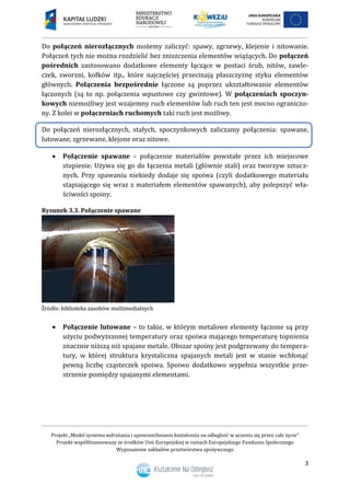 Projekt „Model systemu wdrażania i upowszechniania kształcenia na odległość w uczeniu się przez całe życie”
Projekt współfinansowany ze środków Unii Europejskiej w ramach Europejskiego Funduszu Społecznego
Wyposażenie zakładów przetwórstwa spożywczego
3
Do połączeń nierozłącznych możemy zaliczyć: spawy, zgrzewy, klejenie i nitowanie.
Połączeń tych nie można rozdzielić bez zniszczenia elementów wiążących. Do połączeń
pośrednich zastosowano dodatkowe elementy łączące w postaci śrub, nitów, zawle-
czek, sworzni, kołków itp., które najczęściej przecinają płaszczyznę styku elementów
głównych. Połączenia bezpośrednie łączone są poprzez ukształtowanie elementów
łączonych (są to np. połączenia wpustowe czy gwintowe). W połączeniach spoczyn-
kowych niemożliwy jest wzajemny ruch elementów lub ruch ten jest mocno ograniczo-
ny. Z kolei w połączeniach ruchomych taki ruch jest możliwy.
Do połączeń nierozłącznych, stałych, spoczynkowych zaliczamy połączenia: spawane,
lutowane, zgrzewane, klejone oraz nitowe.
 Połączenie spawane – połączenie materiałów powstałe przez ich miejscowe
stopienie. Używa się go do łączenia metali (głównie stali) oraz tworzyw sztucz-
nych. Przy spawaniu niekiedy dodaje się spoiwa (czyli dodatkowego materiału
stapiającego się wraz z materiałem elementów spawanych), aby polepszyć wła-
ściwości spoiny.
Rysunek 3.3. Połączenie spawane
 Połączenie lutowane – to takie, w którym metalowe elementy łączone są przy
użyciu podwyższonej temperatury oraz spoiwa mającego temperaturę topnienia
znacznie niższą niż spajane metale. Obszar spoiny jest podgrzewany do tempera-
tury, w której struktura krystaliczna spajanych metali jest w stanie wchłonąć
pewną liczbę cząsteczek spoiwa. Spoiwo dodatkowo wypełnia wszystkie prze-
strzenie pomiędzy spajanymi elementami.
 