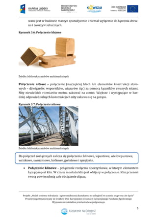 Projekt „Model systemu wdrażania i upowszechniania kształcenia na odległość w uczeniu się przez całe życie”
Projekt współfinansowany ze środków Unii Europejskiej w ramach Europejskiego Funduszu Społecznego
Wyposażenie zakładów przetwórstwa spożywczego
5
wane jest w budowie maszyn sporadycznie i niemal wyłącznie do łączenia drew-
na i tworzyw sztucznych.
Rysunek 3.6. Połączenie klejone
Połączenie nitowe – połączenie (najczęściej blach lub elementów konstrukcji stalo-
wych – dźwigarów, wsporników, wiązarów itp.) za pomocą łączników zwanych nitami.
Nity niewielkich rozmiarów można zakuwać na zimno. Większe i występujące w bar-
dziej odpowiedzialnych konstrukcjach nity zakuwa się na gorąco.
Rysunek 3.7. Połączenie nitowe
Do połączeń rozłącznych zalicza się połączenia: klinowe, wpustowe, wielowpustowe,
wciskowe, sworzniowe, kołkowe, gwintowe i sprężyste.
 Połączenie klinowe – połączenie rozłączne spoczynkowe, w którym elementem
łączącym jest klin. W czasie montażu klin jest wbijany w połączenie. Klin przenosi
swoją powierzchnią całe obciążenie złącza.
 