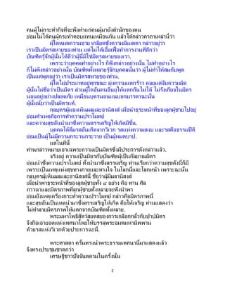 2
คนผู้ไม่กระทากิจที่จะพึงทาแก่คนผู้มายังสานักของตน
ย่อมไม่ได้คนผู้กระทาตอบแทนเหมือนกัน แล้วได้กล่าวคาถาเหล่านี้ว่า
ผู้ใดหมดความอาย เกลียดชังความมีเมตตา กล่าวอยู่ว่า
เราเป็นมิตรสหายของท่าน แต่ไม่ได้เอื้อเฟื้อทาการงานที่ดีกว่า
บัณฑิตรู้จักผู้นั้นได้ดีว่าผู้นี้มิใช่มิตรสหายของเรา.
เพราะว่าบุคคลทาอย่างไร ก็พึงกล่าวอย่างนั้น ไม่ทาอย่างไร
ก็ไม่พึงกล่าวอย่างนั้น บัณฑิตทั้งหลายรู้จักบุคคลนั้นว่า ผู้ไม่ทาให้สมกับพูด
เป็นแต่พูดอยู่ว่า เราเป็นมิตรสหายของท่าน.
ผู้ใดไม่ประมาทอยู่ทุกขณะ มุ่งความแตกร้าว คอยแต่จับความผิด
ผู้นั้นไม่ชื่อว่าเป็ นมิตร ส่วนผู้ใดอันคนอื่นยุให้แตกกันไม่ได้ ไม่รังเกียจในมิตร
นอนอยู่อย่างปลอดภัย เหมือนบุตรนอนแนบอกมารดาฉะนั้น
ผู้นั้นนับว่าเป็ นมิตรแท้.
กุลบุตรผู้มองเห็นผลและอานิสงส์ เมื่อนาธุระหน้าที่ของลูกผู้ชายไปอยู่
ย่อมทาเหตุคือการทาความปราโมทย์
และความสุขอันนามาซึ่งความสรรเสริญให้เกิดมีขึ้น.
บุคคลได้ดื่มรสอันเกิดจากวิเวก รสแห่งความสงบ และรสคือธรรมปีติ
ย่อมเป็นผู้ไม่มีความกระวนกระวาย เป็นผู้หมดบาป.
แต่ในที่นี้
ท่านกล่าวหมายเอาเฉพาะความเป็ นมิตรซึ่งมีประการดังกล่าวแล้ว.
จริงอยู่ ความเป็นมิตรกับบัณฑิตผู้เป็นกัลยาณมิตร
ย่อมนาซึ่งความปราโมทย์ ทั้งนามาซึ่งสรรเสริญ ท่านเรียกว่าความสุขดังนี้ก็มี
เพราะเป็นเหตุแห่งสุขทางกายและทางใจ ในโลกนี้และโลกหน้า เพราะฉะนั้น
กุลบุตรผู้เห็นผลและอานิสงส์นี้ ชื่อว่าผู้มีผลานิสงส์
เมื่อนาพาธุระหน้าที่ของลูกผู้ชายทั้ง ๔ อย่าง คือ ทาน ศีล
ภาวนาและมิตรภาพที่ลูกผู้ชายทั้งหลายจะพึงนาพา
ย่อมยังเหตุเครื่องกระทาความปราโมทย์ กล่าวคือมิตรภาพนี้
และสุขอันเป็ นเหตุนามาซึ่งสรรเสริญให้เกิด คือให้เจริญ ท่านแสดงว่า
ไม่ทาลายมิตรภาพให้แตกจากบัณฑิตทั้งหลาย.
พระมหาโพธิสัตว์สยดสยองการเกลือกกลั้วกับปาปมิตร
จึงถือเอายอดแห่งเทศนาโดยให้บรรลุพระอมตมหานิพพาน
ด้วยรสแห่งวิเวกด้วยประการฉะนี้.
พระศาสดา ครั้นทรงนาพระธรรมเทศนานี้มาแสดงแล้ว
จึงทรงประชุมชาดกว่า
เศรษฐีชาวปัจจันตคามในครั้งนั้น
 