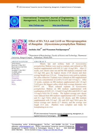2012 International Transaction Journal of Engineering, Management, & Applied Sciences & Technologies.




                  International Transaction Journal of Engineering,
                  Management, & Applied Sciences & Technologies
                           http://TuEngr.com,                     http://go.to/Research




                           Effect of BA NAA and 2,4-D on Micropropagation
                           of Jiaogulan (Gynostemma pentaphyllum Makino)
                                              a*                                             a
                           Anchalee Jala           and Wassamon Patchpoonporn

                           a
                       Department of Biotechnology, Faculty of Science and Technology, Thammasat
University, Rangsit Campus, Pathumtani, THAILAND

ARTICLEINFO                         ABSTRACT
Article history:                            Shoots tips and axillary buds of Gynostemma
Received 11 May 2012
Received in revised form            pentaphyllum Makino were used as explants and cultured on MS
09 July 2012                        medium supplemented with 0.05, 0.1 and 1.0 mg/l BA. After 12
Accepted 11 July 2012               weeks, new shoots came out and the MS medium contained with
Available online
11 July 2012                        1.0 mg/l BA gave the highest shoots (7.28 shoots) and their
Keywords:                           average height was 2.22 cm. Young leaves were used as explants
Jiaogulan;                          for callus induction. Explants were cultured on MS supplemented
tissue culture;                     with vary concentration of 2,4-D ( 0.1,0.5 and 1.0 mg/l ). After
BA;                                 12 weeks, explants on MS medium supplemented with 1.0 mg/l
NAA.                                2,4-D gave the biggest callus which their average diameter were
                                    0.9375 cm.         When cultured explants of Gynostemma
                                    pentaphyllum Makino on MS medium supplemented with
                                    combination of (0.05, 0.1, 1.0 and 2.0 mg/l) BA and (0.05, 0.1 and
                                    1.0 mg/l) NAA for 12 weeks. The highest average new shoots
                                    were induced from MS medium supplemented with 1.0 mg/l BA
                                    and 0.1 mg/l NAA which was 6.8 shoots, and MS medium
                                    supplemented with 2.0 mg/l BA and 0.05 mg/l NAA gave the
                                    lowest average new shoots (2.7 shoots), and the average root
                                    length (1.8 cm). Plantlets were complete and ready for
                                    transplanting to in vivo.


                                       2012 International Transaction Journal of Engineering, Management, &
                                    Applied Sciences & Technologies.




*Corresponding author (B.Witchayangkoon). Tel/Fax: +66-2-5643001 Ext.3101. E-mail
addresses: wboonsap@gmail.com.     2012. International Transaction Journal of Engineering,
Management, & Applied Sciences & Technologies. Volume 3 No.4               ISSN 2228-9860                     363
eISSN 1906-9642. Online Available at http://TuEngr.com/V03/363-370.pdf
 