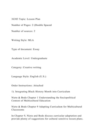 36303 Topic: Lesson Plan
Number of Pages: 2 (Double Spaced
Number of sources: 2
Writing Style: MLA
Type of document: Essay
Academic Level: Undergraduate
Category: Creative writing
Language Style: English (U.S.)
Order Instructions: Attached
1). Integrating Black History Month into Curriculum
Nieto & Bode Chapter 1 Understanding the Sociopolitical
Context of Multicultural Education
Nieto & Bode Chapter 9 Adapting Curriculum for Multicultural
Classrooms
In Chapter 9, Nieto and Bode discuss curricular adaptation and
provide plenty of suggestions for cultural sensitive lesson plans.
 