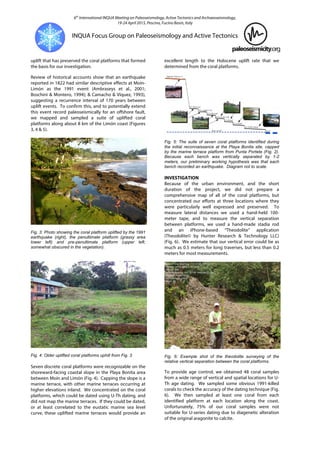 6th
International INQUA Meeting on Paleoseismology, Active Tectonics and Archaeoseismology,
19-24 April 2015, Pescina, Fucino Basin, Italy
INQUA Focus Group on Paleoseismology and Active Tectonics
uplift that has preserved the coral platforms that formed
the basis for our investigation.
Review of historical accounts show that an earthquake
reported in 1822 had similar descriptive effects at Moín-
Limón as the 1991 event (Ambraseys et al., 2001;
Boschini & Montero, 1994); & Camacho & Víquez, 1993),
suggesting a recurrence interval of 170 years between
uplift events. To confirm this, and to potentially extend
this event record paleoseismically for an offshore fault,
we mapped and sampled a suite of uplifted coral
platforms along about 8 km of the Limón coast (Figures
3, 4 & 5).
Fig. 3: Photo showing the coral platform uplifted by the 1991
earthquake (right), the penultimate platform (grassy area
lower left) and pre-penultimate platform (upper left,
somewhat obscured in the vegetation).
Fig. 4: Older uplifted coral platforms uphill from Fig. 3.
Seven discrete coral platforms were recognizable on the
shoreward-facing coastal slope in the Playa Bonita area
between Moín and Limón (Fig. 4). Capping the slope is a
marine terrace, with other marine terraces occurring at
higher elevations inland. We concentrated on the coral
platforms, which could be dated using U-Th dating, and
did not map the marine terraces. If they could be dated,
or at least correlated to the eustatic marine sea level
curve, these uplifted marine terraces would provide an
excellent length to the Holocene uplift rate that we
determined from the coral platforms.
Fig. 5: The suite of seven coral platforms identified during
the initial reconnaissance at the Playa Bonita site, capped
by the marine terrace platform from Punta Portete (Fig. 2).
Because each bench was vertically separated by 1-2
meters, our preliminary working hypothesis was that each
bench recorded an earthquake. Diagram not to scale.
INVESTIGATION
Because of the urban environment, and the short
duration of the project, we did not prepare a
comprehensive map of all of the coral platforms, but
concentrated our efforts at three locations where they
were particularly well expressed and preserved. To
measure lateral distances we used a hand-held 100-
meter tape, and to measure the vertical separation
between platforms, we used a hand-made stadia rod
and an iPhone-based “Theodolite” application
(Theodolite© by Hunter Research & Technology LLC)
(Fig. 6). We estimate that our vertical error could be as
much as 0.5 meters for long traverses, but less than 0.2
meters for most measurements.
Fig. 6: Example shot of the theodolite surveying of the
relative vertical separation between the coral platforms.
To provide age control, we obtained 48 coral samples
from a wide range of vertical and spatial locations for U-
Th age dating. We sampled some obvious 1991-killed
corals to check the accuracy of the dating technique (Fig.
6). We then sampled at least one coral from each
identified platform at each location along the coast.
Unfortunately, 75% of our coral samples were not
suitable for U-series dating due to diagenetic alteration
of the original aragonite to calcite.
 