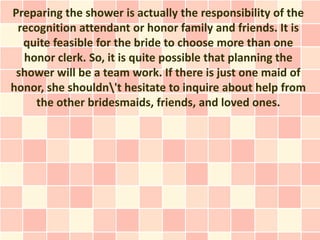 Preparing the shower is actually the responsibility of the
 recognition attendant or honor family and friends. It is
  quite feasible for the bride to choose more than one
  honor clerk. So, it is quite possible that planning the
 shower will be a team work. If there is just one maid of
honor, she shouldn't hesitate to inquire about help from
    the other bridesmaids, friends, and loved ones.
 