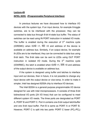 Lecture-49
INTEL 8255: (Programmable Peripheral Interface)
In previous lectures we have discussed how to interface I/O
devices with the system bys. If an input device, for example 8-toggle
switches, are to be interfaced with the processor, they can be
connected to data bus through 8-bit tri-state bus buffer. The status of
switches can be read using IN PORT instruction in isolated I/O mode.
The buffer is enabled during the execution of 3rd
machine cycle
(IORDMC) when IO/M =1, RD =0 and address of the device is
available on address bus. Similarly, if an output device, for example
8-LEDs are to be interfaced, they can be connected to data bus using
8-bit latch. The 8-bit data can be sent to LEDs using OUT PORT
instruction in isolated I/O mode. During the 3rd
machine cycle
(IOWRMC), the latch is enabled when IO/M =1, WR =0 and address
of the output device is available on address bus.
If the system is designed using buffer and latches to interface
input and out devices, then in future, it is not possible to change any
input device with the output device or vice-versa. In order to make it
simpler, Intel has designed 8255A chip to interface I/O devices.
The Intel 8255A is a general purpose programmable I/O device
designed for use with Intel microprocessors. It consists of three 8-bit
bidirectional I/O ports (24 I/O lines) that can be configured to meet
different system I/O needs. The three ports are designated as PORT
A, PORT B and PORT C. Port A contains one 8-bit output latch/buffer
and one 8-bit input buffer. Port B is same as PORT A or PORT B.
However, PORT C is split into two parts- PORT C lower (PC3-PC0)