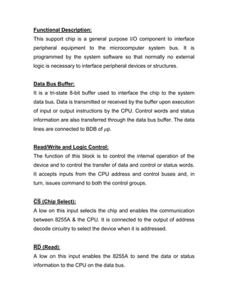 Functional Description:
This support chip is a general purpose I/O component to interface
peripheral equipment to the microcomputer system bus. It is
programmed by the system software so that normally no external
logic is necessary to interface peripheral devices or structures.
Data Bus Buffer:
It is a tri-state 8-bit buffer used to interface the chip to the system
data bus. Data is transmitted or received by the buffer upon execution
of input or output instructions by the CPU. Control words and status
information are also transferred through the data bus buffer. The data
lines are connected to BDB of 𝜇p.
Read/Write and Logic Control:
The function of this block is to control the internal operation of the
device and to control the transfer of data and control or status words.
It accepts inputs from the CPU address and control buses and, in
turn, issues command to both the control groups.
CS (Chip Select):
A low on this input selects the chip and enables the communication
between 8255A & the CPU. It is connected to the output of address
decode circuitry to select the device when it is addressed.
RD (Read):
A low on this input enables the 8255A to send the data or status
information to the CPU on the data bus.
 