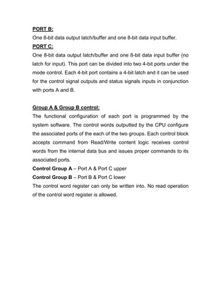 PORT B:
One 8-bit data output latch/buffer and one 8-bit data input buffer.
PORT C:
One 8-bit data output latch/buffer and one 8-bit data input buffer (no
latch for input). This port can be divided into two 4-bit ports under the
mode control. Each 4-bit port contains a 4-bit latch and it can be used
for the control signal outputs and status signals inputs in conjunction
with ports A and B.
Group A & Group B control:
The functional configuration of each port is programmed by the
system software. The control words outputted by the CPU configure
the associated ports of the each of the two groups. Each control block
accepts command from Read/Write content logic receives control
words from the internal data bus and issues proper commands to its
associated ports.
Control Group A – Port A & Port C upper
Control Group B – Port B & Port C lower
The control word register can only be written into. No read operation
of the control word register is allowed.
 