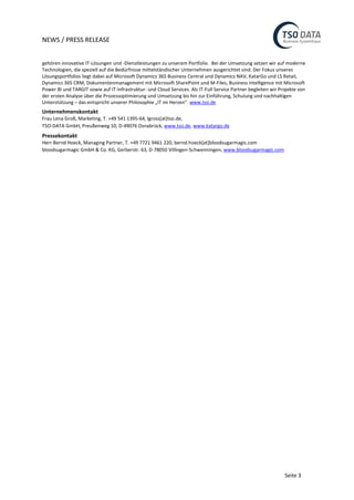 NEWS / PRESS RELEASE
Seite 3
gehören innovative IT-Lösungen und -Dienstleistungen zu unserem Portfolio. Bei der Umsetzung setzen wir auf moderne
Technologien, die speziell auf die Bedürfnisse mittelständischer Unternehmen ausgerichtet sind. Der Fokus unseres
Lösungsportfolios liegt dabei auf Microsoft Dynamics 365 Business Central und Dynamics NAV, KatarGo und LS Retail,
Dynamics 365 CRM, Dokumentenmanagement mit Microsoft SharePoint und M-Files, Business Intelligence mit Microsoft
Power BI und TARGIT sowie auf IT-Infrastruktur- und Cloud Services. Als IT-Full Service Partner begleiten wir Projekte von
der ersten Analyse über die Prozessoptimierung und Umsetzung bis hin zur Einführung, Schulung und nachhaltigen
Unterstützung – das entspricht unserer Philosophie „IT im Herzen“. www.tso.de
Unternehmenskontakt
Frau Lena Groß, Marketing, T. +49 541 1395-64, lgross[at]tso.de,
TSO-DATA GmbH, Preußenweg 10, D-49076 Osnabrück, www.tso.de, www.katargo.de
Pressekontakt
Herr Bernd Hoeck, Managing Partner, T. +49 7721 9461 220, bernd.hoeck[at]bloodsugarmagic.com
bloodsugarmagic GmbH & Co. KG, Gerberstr. 63, D-78050 Villingen-Schwenningen, www.bloodsugarmagic.com
 