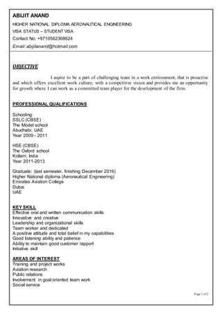 Page 1 of 2
ABIJIT ANAND
HIGHER NATIONAL DIPLOMA AERONAUTICAL ENGINEERING
VISA STATUS – STUDENT VISA
Contact No: +9710562368624
Email: abijitanand@hotmail.com
OBJECTIVE
I aspire to be a part of challenging team in a work environment, that is proactive
and which offers excellent work culture, with a competitive vision and provides me an opportunity
for growth where I can work as a committed team player for the development of the firm.
PROFESSIONAL QUALIFICATIONS
Schooling:
SSLC (CBSE)
The Model school
Abudhabi, UAE
Year 2009 - 2011
HSE (CBSE)
The Oxford school
Kollam, India
Year 2011-2013
Graduate: (last semester, finishing December 2016)
Higher National diploma (Aeronautical Engineering)
Emirates Aviation College
Dubai
UAE
KEY SKILL
Effective oral and written communication skills
Innovative and creative
Leadership and organizational skills
Team worker and dedicated
A positive attitude and total belief in my capabilities
Good listening ability and patience
Ability to maintain good customer rapport
Initiative skill
AREAS OF INTEREST
Training and project works
Aviation research
Public relations
Involvement in goal oriented team work
Social service
 