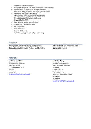 UK coaching and mentoring
 Klingorg GTT (gather the team) leadership development
 Institution of Occupational safety and health
Chartered body for health and safety professionals
 Charteredmanagementinstitute
CMIDiploma in managementand leadership
 Precedosalesandsolutionsleadership
 Cityand Guilds2079
 Real skillsforEurope accreditation
 Star on-line CO2accreditation
 CSCSskill card
 Pensiontrustee
 SwordsIBISScimitar
Guidelines foreffective intelligence training
Personal
Driving: Car Owner with Full (Clean) licence. Date of Birth: 9th November 1969
Dependencies: Living with Partner and 2 children Nationality: British
Referees
Mr Richard Biffin Mr Peter Terry
Refrigeration Director Head of maintenance
Integral UK Ltd John Lewis Partnership
1-2 Geoff Monk Way 2nd Floor
Birstall Taylor House
Leicester Doncastle Road
richard.biffin@integral.co.uk Southern Industrial Estate
Bracknell
RG12 8YA
peter_terry@johnlewis.co.uk
 