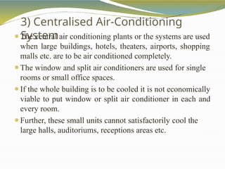 3) Centralised Air-Conditioning
System
⚫The central air conditioning plants or the systems are used
when large buildings, hotels, theaters, airports, shopping
malls etc. are to be air conditioned completely.
⚫The window and split air conditioners are used for single
rooms or small office spaces.
⚫If the whole building is to be cooled it is not economically
viable to put window or split air conditioner in each and
every room.
⚫Further, these small units cannot satisfactorily cool the
large halls, auditoriums, receptions areas etc.
 