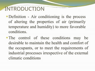 INTRODUCTION
⚫Definition - Air conditioning is the process
of altering the properties of air (primarily
temperature and humidity) to more favorable
conditions.
⚫The control of these conditions may be
desirable to maintain the health and comfort of
the occupants, or to meet the requirements of
industrial processes irrespective of the external
climatic conditions
 
