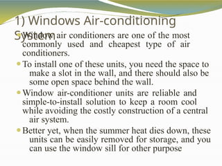 1) Windows Air-conditioning
System
⚫Window air conditioners are one of the most
commonly used and cheapest type of air
conditioners.
⚫To install one of these units, you need the space to
make a slot in the wall, and there should also be
some open space behind the wall.
⚫Window air-conditioner units are reliable and
simple-to-install solution to keep a room cool
while avoiding the costly construction of a central
air system.
⚫Better yet, when the summer heat dies down, these
units can be easily removed for storage, and you
can use the window sill for other purpose
 