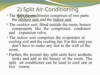 2) Split Air-Conditioning
System
⚫The split air conditioner comprises of two parts:
the outdoor unit and the indoor unit.
⚫The outdoor unit, fitted outside the room, houses
components like the compressor, condenser
and expansion valve.
⚫The indoor unit comprises the evaporator or
cooling coil and the cooling fan. For this unit you
don’t have to make any slot in the wall of the
room.
⚫Further, the present day split units have aesthetic
looks and add to the beauty of the room. The
split air conditioner can be used to cool one or
two rooms.
 
