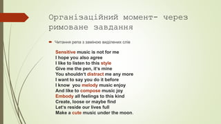 Організаційний момент- через
римоване завдання
 Читання репа з заміною виділених слів
Sensitive music is not for me
I hope you also agree
I like to listen to this style
Give me the pen, it‘s mine
You shouldn‘t distract me any more
I want to say you do it before
I know you melody music enjoy
And like to compose music joy
Embody all feelings to this kind
Create, loose or maybe find
Let‘s reside our lives full
Make a cute music under the moon.
 