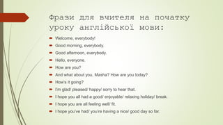 Фрази для вчителя на початку
уроку англійської мови:
 Welcome, everybody!
 Good morning, everybody.
 Good afternoon, everybody.
 Hello, everyone.
 How are you?
 And what about you, Masha? How are you today?
 How’s it going?
 I’m glad/ pleased/ happy/ sorry to hear that.
 I hope you all had a good/ enjoyable/ relaxing holiday/ break.
 I hope you are all feeling well/ fit.
 I hope you’ve had/ you’re having a nice/ good day so far.
 