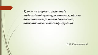 Урок – це дзеркало загальної і
педагогічної культури вчителя, мірило
його інтелектуального багатства,
показник його світогляду, ерудиції
В. О. Сухомлинський
 