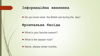 Інформаційна хвилинка
 Do you know what the British eat during the day?
Фронтальна бесіда
 What is your favorite season?
 What is the season now?
 Name, please winter months.
 
